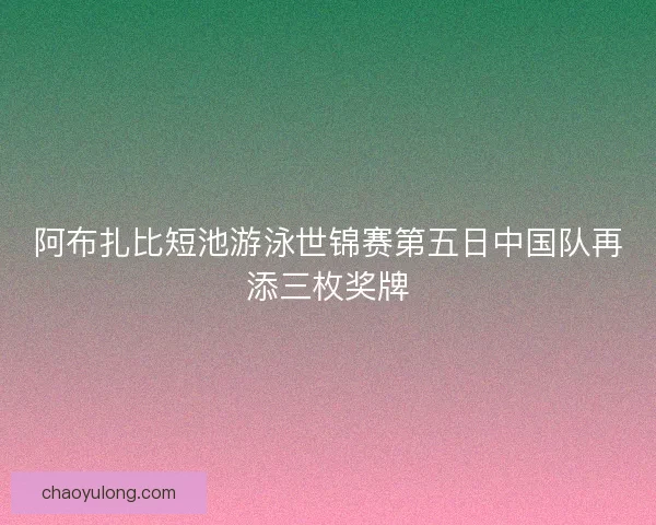 阿布扎比短池游泳世锦赛第五日中国队再添三枚奖牌